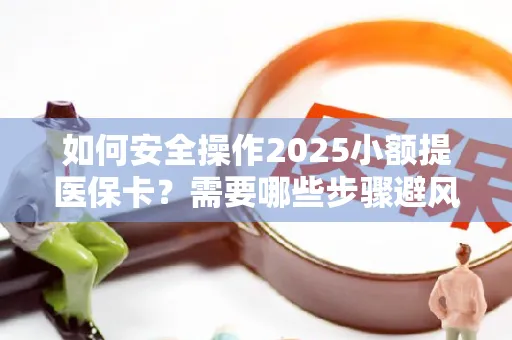 如何安全操作2025小额提医保卡？需要哪些步骤避风险？